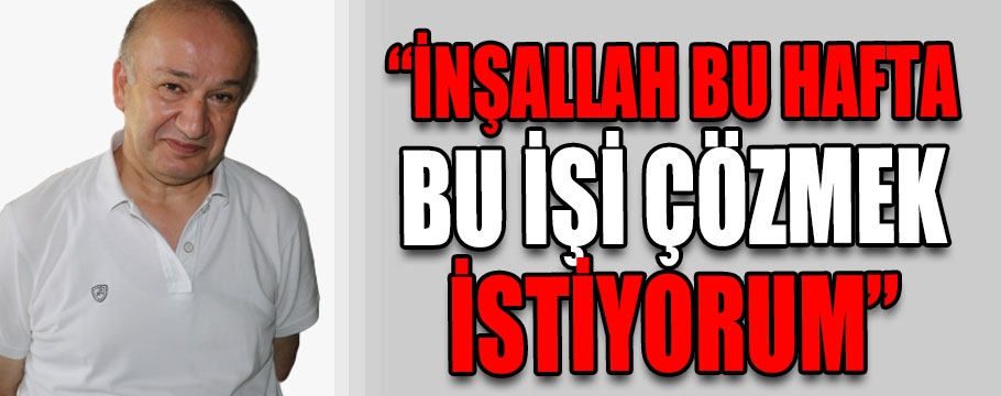 "İnşallah bu hafta bu işi çözmek istiyorum"