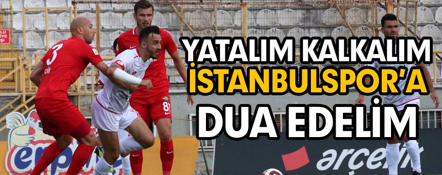 Yatalım kalkalım İstanbulspor’a dua edelim