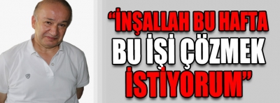  "İnşallah bu hafta bu işi çözmek istiyorum"