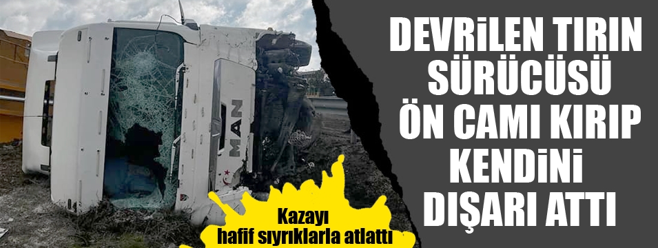 Devrilen tırın sürücüsü kazayı hafif sıyrıklarla atlattı